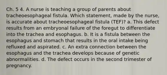 Ch. 5 4. A nurse is teaching a group of parents about tracheoesophageal fistula. Which statement, made by the nurse, is accurate about tracheoesophageal fistula (TEF)? a. This defect results from an embryonal failure of the foregut to differentiate into the trachea and esophagus. b. It is a fistula between <a href='https://www.questionai.com/knowledge/kSjVhaa9qF-the-esophagus' class='anchor-knowledge'>the esophagus</a> and stomach that results in the oral intake being refluxed and aspirated. c. An extra connection between the esophagus and the trachea develops because of genetic abnormalities. d. The defect occurs in the second trimester of pregnancy.