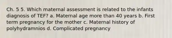 Ch. 5 5. Which maternal assessment is related to the infants diagnosis of TEF? a. Maternal age more than 40 years b. First term pregnancy for the mother c. Maternal history of polyhydramnios d. Complicated pregnancy