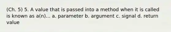 (Ch. 5) 5. A value that is passed into a method when it is called is known as a(n)... a. parameter b. argument c. signal d. return value