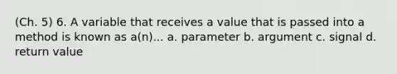 (Ch. 5) 6. A variable that receives a value that is passed into a method is known as a(n)... a. parameter b. argument c. signal d. return value