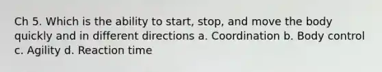 Ch 5. Which is the ability to start, stop, and move the body quickly and in different directions a. Coordination b. Body control c. Agility d. Reaction time