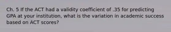 Ch. 5 If the ACT had a validity coefficient of .35 for predicting GPA at your institution, what is the variation in academic success based on ACT scores?