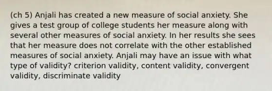 (ch 5) Anjali has created a new measure of social anxiety. She gives a test group of college students her measure along with several other measures of social anxiety. In her results she sees that her measure does not correlate with the other established measures of social anxiety. Anjali may have an issue with what type of validity? criterion validity, content validity, convergent validity, discriminate validity