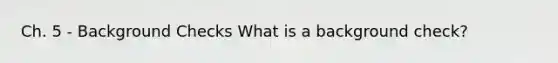 Ch. 5 - Background Checks What is a background check?