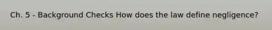 Ch. 5 - Background Checks How does the law define negligence?