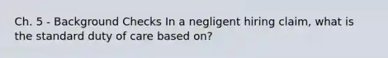 Ch. 5 - Background Checks In a negligent hiring claim, what is the standard duty of care based on?