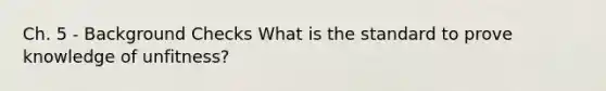 Ch. 5 - Background Checks What is the standard to prove knowledge of unfitness?