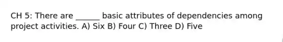 CH 5: There are ______ basic attributes of dependencies among project activities. A) Six B) Four C) Three D) Five