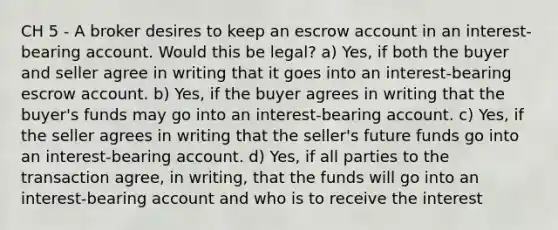 CH 5 - A broker desires to keep an escrow account in an interest-bearing account. Would this be legal? a) Yes, if both the buyer and seller agree in writing that it goes into an interest-bearing escrow account. b) Yes, if the buyer agrees in writing that the buyer's funds may go into an interest-bearing account. c) Yes, if the seller agrees in writing that the seller's future funds go into an interest-bearing account. d) Yes, if all parties to the transaction agree, in writing, that the funds will go into an interest-bearing account and who is to receive the interest