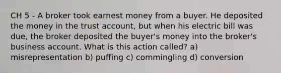 CH 5 - A broker took earnest money from a buyer. He deposited the money in the trust account, but when his electric bill was due, the broker deposited the buyer's money into the broker's business account. What is this action called? a) misrepresentation b) puffing c) commingling d) conversion