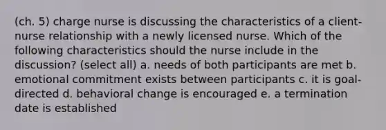 (ch. 5) charge nurse is discussing the characteristics of a client-nurse relationship with a newly licensed nurse. Which of the following characteristics should the nurse include in the discussion? (select all) a. needs of both participants are met b. emotional commitment exists between participants c. it is goal-directed d. behavioral change is encouraged e. a termination date is established