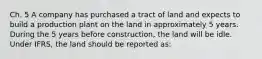 Ch. 5 A company has purchased a tract of land and expects to build a production plant on the land in approximately 5 years. During the 5 years before construction, the land will be idle. Under IFRS, the land should be reported as: