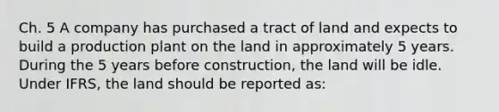 Ch. 5 A company has purchased a tract of land and expects to build a production plant on the land in approximately 5 years. During the 5 years before construction, the land will be idle. Under IFRS, the land should be reported as: