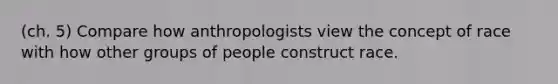 (ch. 5) Compare how anthropologists view the concept of race with how other groups of people construct race.