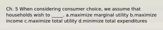 Ch. 5 When considering consumer choice, we assume that households wish to _____. a.maximize marginal utility b.maximize income c.maximize total utility d.minimize total expenditures