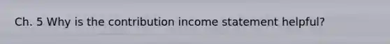 Ch. 5 Why is the contribution income statement helpful?