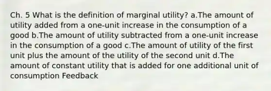 Ch. 5 What is the definition of marginal utility? a.The amount of utility added from a one-unit increase in the consumption of a good b.The amount of utility subtracted from a one-unit increase in the consumption of a good c.The amount of utility of the first unit plus the amount of the utility of the second unit d.The amount of constant utility that is added for one additional unit of consumption Feedback