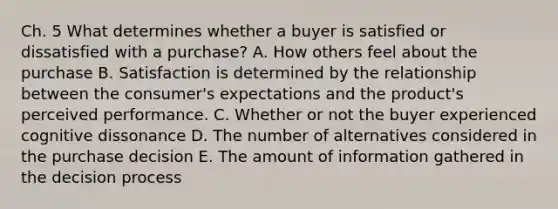 Ch. 5 What determines whether a buyer is satisfied or dissatisfied with a​ purchase? A. How others feel about the purchase B. Satisfaction is determined by the relationship between the​ consumer's expectations and the​ product's perceived performance. C. Whether or not the buyer experienced cognitive dissonance D. The number of alternatives considered in the purchase decision E. The amount of information gathered in the decision process