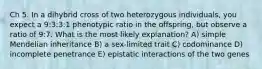 Ch 5. In a dihybrid cross of two heterozygous individuals, you expect a 9:3:3:1 phenotypic ratio in the offspring, but observe a ratio of 9:7. What is the most likely explanation? A) simple Mendelian inheritance B) a sex-limited trait C) codominance D) incomplete penetrance E) epistatic interactions of the two genes