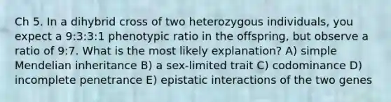 Ch 5. In a dihybrid cross of two heterozygous individuals, you expect a 9:3:3:1 phenotypic ratio in the offspring, but observe a ratio of 9:7. What is the most likely explanation? A) simple Mendelian inheritance B) a sex-limited trait C) codominance D) incomplete penetrance E) epistatic interactions of the two genes