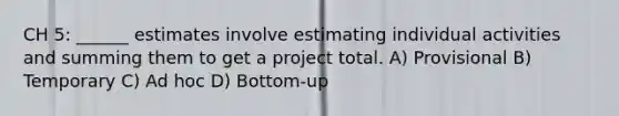 CH 5: ______ estimates involve estimating individual activities and summing them to get a project total. A) Provisional B) Temporary C) Ad hoc D) Bottom-up