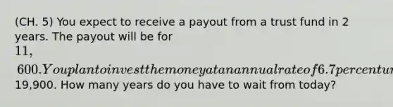 (CH. 5) You expect to receive a payout from a trust fund in 2 years. The payout will be for 11,600. You plan to invest the money at an annual rate of 6.7 percent until the account is worth19,900. How many years do you have to wait from today?