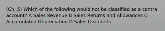 (Ch. 5) Which of the following would not be classified as a contra account? A Sales Revenue B Sales Returns and Allowances C Accumulated Depreciation D Sales Discounts