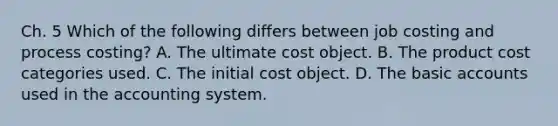 Ch. 5 Which of the following differs between job costing and process​ costing? A. The ultimate cost object. B. The product cost categories used. C. The initial cost object. D. The basic accounts used in the accounting system.