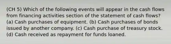 (CH 5) Which of the following events will appear in the cash flows from financing activities section of the statement of cash flows? (a) Cash purchases of equipment. (b) Cash purchases of bonds issued by another company. (c) Cash purchase of treasury stock. (d) Cash received as repayment for funds loaned.