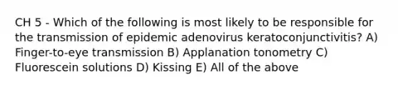 CH 5 - Which of the following is most likely to be responsible for the transmission of epidemic adenovirus keratoconjunctivitis? A) Finger-to-eye transmission B) Applanation tonometry C) Fluorescein solutions D) Kissing E) All of the above