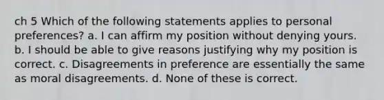 ch 5 Which of the following statements applies to personal preferences? a. I can affirm my position without denying yours. b. I should be able to give reasons justifying why my position is correct. c. Disagreements in preference are essentially the same as moral disagreements. d. None of these is correct.