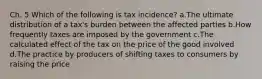 Ch. 5 Which of the following is tax incidence? a.The ultimate distribution of a tax's burden between the affected parties b.How frequently taxes are imposed by the government c.The calculated effect of the tax on the price of the good involved d.The practice by producers of shifting taxes to consumers by raising the price