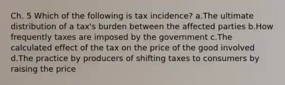 Ch. 5 Which of the following is tax incidence? a.The ultimate distribution of a tax's burden between the affected parties b.How frequently taxes are imposed by the government c.The calculated effect of the tax on the price of the good involved d.The practice by producers of shifting taxes to consumers by raising the price