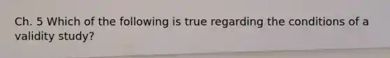 Ch. 5 Which of the following is true regarding the conditions of a validity study?