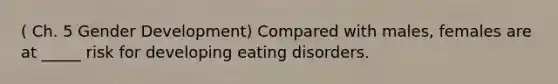 ( Ch. 5 Gender Development) Compared with males, females are at _____ risk for developing eating disorders.