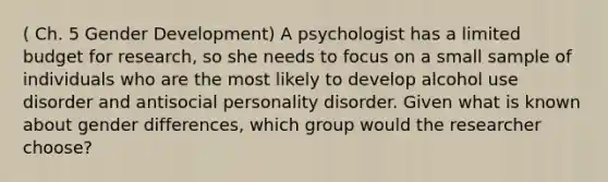 ( Ch. 5 Gender Development) A psychologist has a limited budget for research, so she needs to focus on a small sample of individuals who are the most likely to develop alcohol use disorder and antisocial personality disorder. Given what is known about gender differences, which group would the researcher choose?