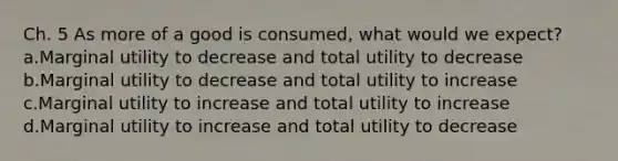 Ch. 5 As more of a good is consumed, what would we expect? a.Marginal utility to decrease and total utility to decrease b.Marginal utility to decrease and total utility to increase c.Marginal utility to increase and total utility to increase d.Marginal utility to increase and total utility to decrease