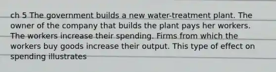 ch 5 The government builds a new water-treatment plant. The owner of the company that builds the plant pays her workers. The workers increase their spending. Firms from which the workers buy goods increase their output. This type of effect on spending illustrates