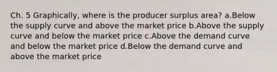 Ch. 5 Graphically, where is the producer surplus area? a.Below the supply curve and above the market price b.Above the supply curve and below the market price c.Above the demand curve and below the market price d.Below the demand curve and above the market price