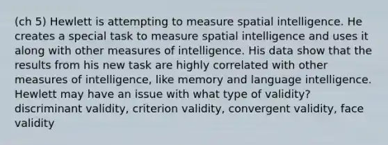 (ch 5) Hewlett is attempting to measure spatial intelligence. He creates a special task to measure spatial intelligence and uses it along with other measures of intelligence. His data show that the results from his new task are highly correlated with other measures of intelligence, like memory and language intelligence. Hewlett may have an issue with what type of validity? discriminant validity, criterion validity, convergent validity, face validity