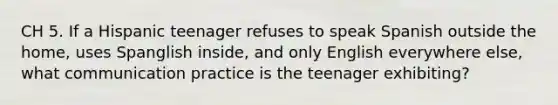 CH 5. If a Hispanic teenager refuses to speak Spanish outside the home, uses Spanglish inside, and only English everywhere else, what communication practice is the teenager exhibiting?