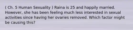 ( Ch. 5 Human Sexuality ) Raina is 25 and happily married. However, she has been feeling much less interested in sexual activities since having her ovaries removed. Which factor might be causing this?