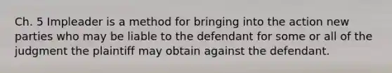 Ch. 5 Impleader is a method for bringing into the action new parties who may be liable to the defendant for some or all of the judgment the plaintiff may obtain against the defendant.