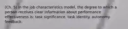 (Ch. 5) In the job characteristics model, the degree to which a person receives clear information about performance effectiveness is: task significance. task identity. autonomy. feedback.