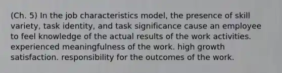 (Ch. 5) In the job characteristics model, the presence of skill variety, task identity, and task significance cause an employee to feel knowledge of the actual results of the work activities. experienced meaningfulness of the work. high growth satisfaction. responsibility for the outcomes of the work.