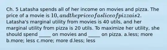 Ch. 5 Latasha spends all of her income on movies and pizza. The price of a movie is 10, and the price of a slice of pizza is2. Latasha's marginal utility from movies is 40 utils, and her marginal utility from pizza is 20 utils. To maximize her utility, she should spend _____ on movies and _____ on pizza. a.less; more b.more; less c.more; more d.less; less