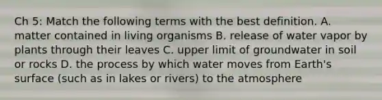 Ch 5: Match the following terms with the best definition. A. matter contained in living organisms B. release of water vapor by plants through their leaves C. upper limit of groundwater in soil or rocks D. the process by which water moves from Earth's surface (such as in lakes or rivers) to the atmosphere