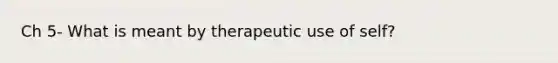 Ch 5- What is meant by therapeutic use of self?