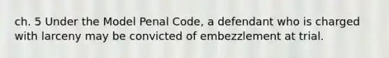 ch. 5 Under the Model Penal Code, a defendant who is charged with larceny may be convicted of embezzlement at trial.