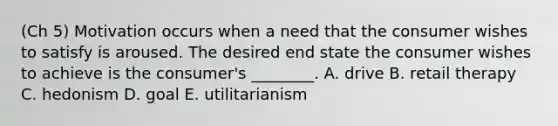 (Ch 5) Motivation occurs when a need that the consumer wishes to satisfy is aroused. The desired end state the consumer wishes to achieve is the​ consumer's ________. A. drive B. retail therapy C. hedonism D. goal E. utilitarianism